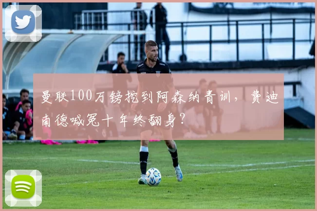 曼联100万镑挖到阿森纳青训，费迪南德喊冤十年终翻身？