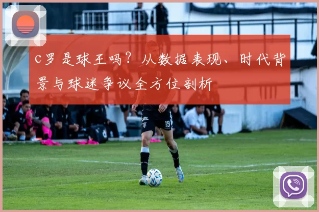 c罗是球王吗？从数据表现、时代背景与球迷争议全方位剖析
