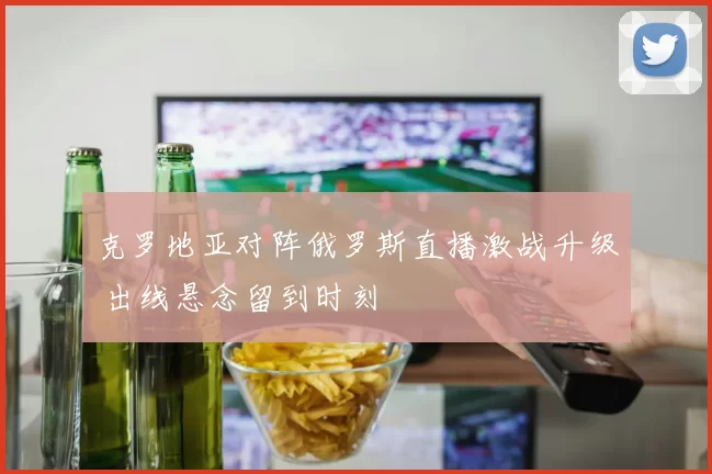 克罗地亚对阵俄罗斯直播激战升级 出线悬念留到时刻