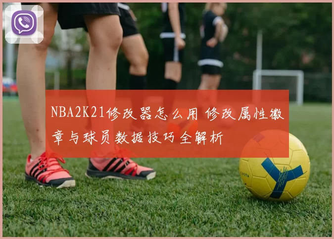 NBA2K21修改器怎么用 修改属性徽章与球员数据技巧全解析