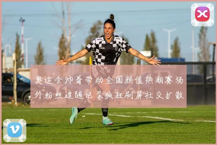 奥运会帅哥带动全国颜值热潮赛场外粉丝追随记录疯狂刷屏社交扩散