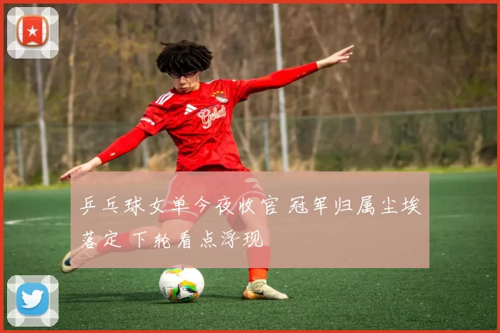 乒乓球女单今夜收官 冠军归属尘埃落定 下轮看点浮现