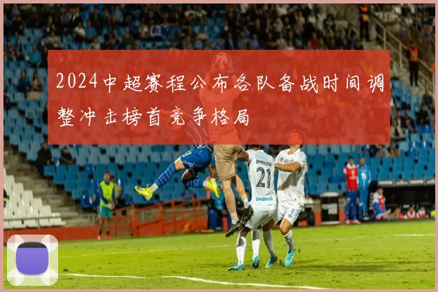 2024中超赛程公布各队备战时间调整冲击榜首竞争格局