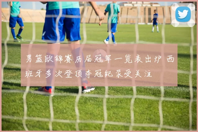 男篮欧锦赛历届冠军一览表出炉 西班牙多次登顶夺冠纪录受关注