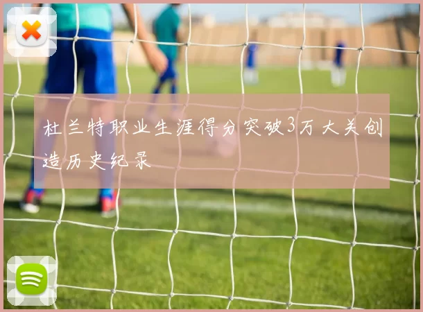 杜兰特职业生涯得分突破3万大关创造历史纪录