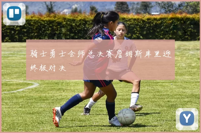 骑士勇士会师总决赛詹姆斯库里迎终极对决