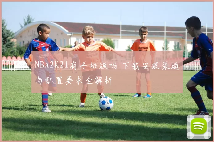 NBA2K21有手机版吗 下载安装渠道与配置要求全解析
