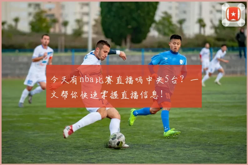 今天有nba比赛直播吗中央5台？一文帮你快速掌握直播信息！
