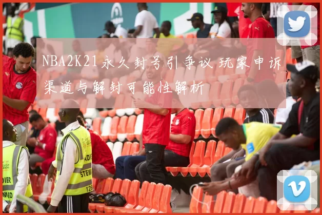 NBA2K21永久封号引争议 玩家申诉渠道与解封可能性解析