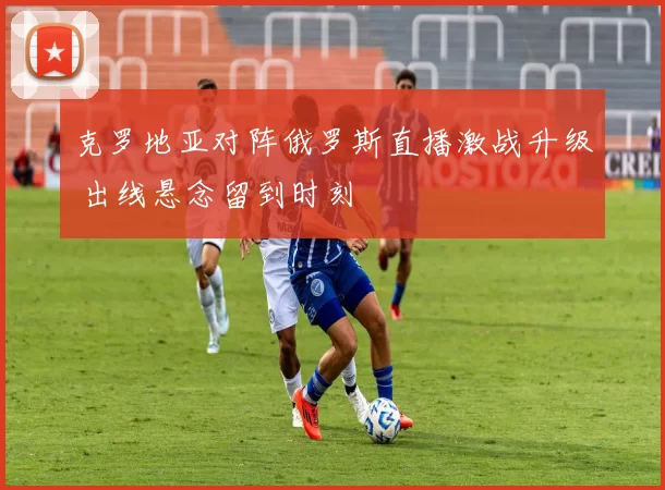 克罗地亚对阵俄罗斯直播激战升级 出线悬念留到时刻