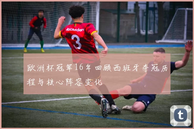 欧洲杯冠军16年回顾西班牙夺冠历程与核心阵容变化