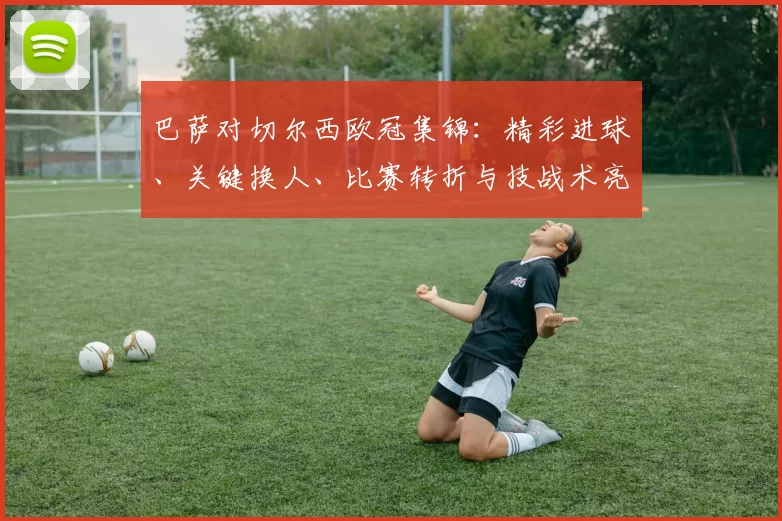 巴萨对切尔西欧冠集锦:精彩进球、关键换人、比赛转折与技战术亮点回放