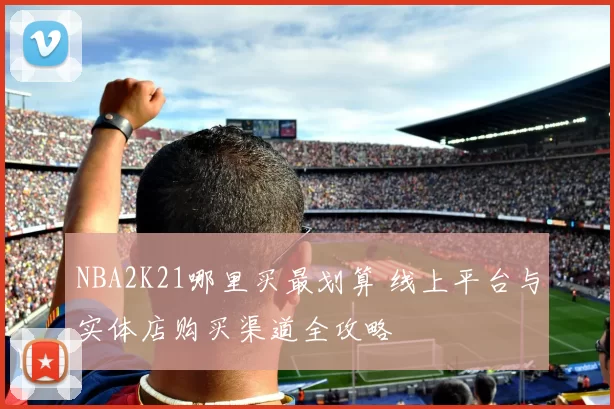 NBA2K21哪里买最划算 线上平台与实体店购买渠道全攻略