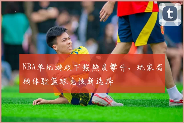 NBA单机游戏下载热度攀升，玩家离线体验篮球竞技新选择