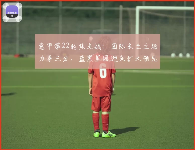 意甲第22轮焦点战：国际米兰主场力争三分，蓝黑军团迎来扩大领先良机_比萨_赛季_欧冠