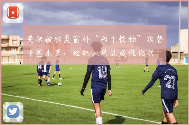 曼联被劝夏窗补“两个怪物”顶替卡塞米罗，经纪人风波成催化剂