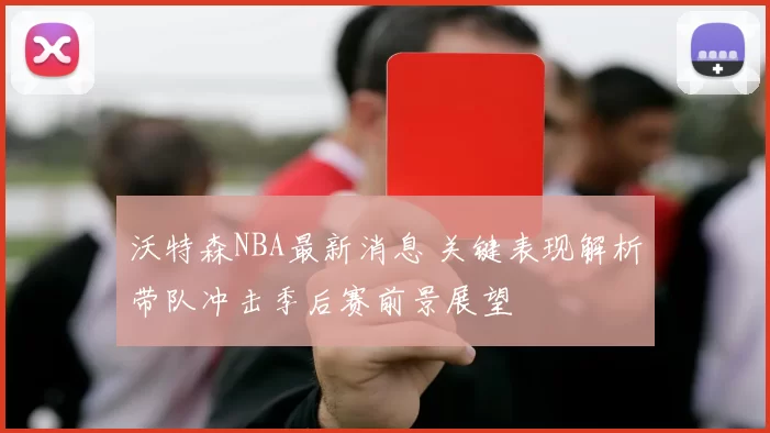 沃特森NBA最新消息 关键表现解析带队冲击季后赛前景展望