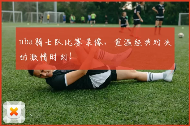 nba骑士队比赛录像,重温经典对决的激情时刻!