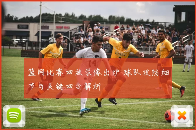 篮网比赛回放录像出炉 球队攻防细节与关键回合解析