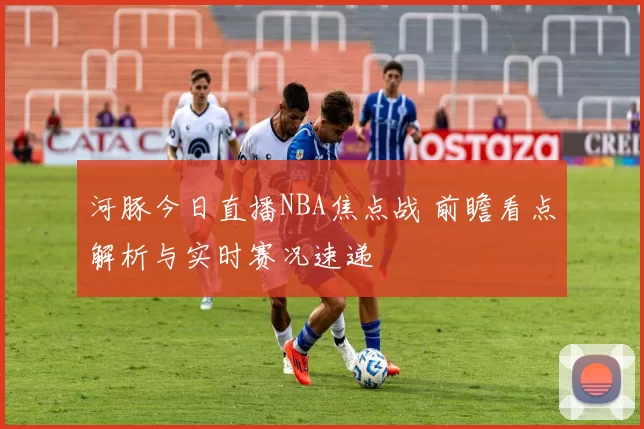 河豚今日直播NBA焦点战 前瞻看点解析与实时赛况速递