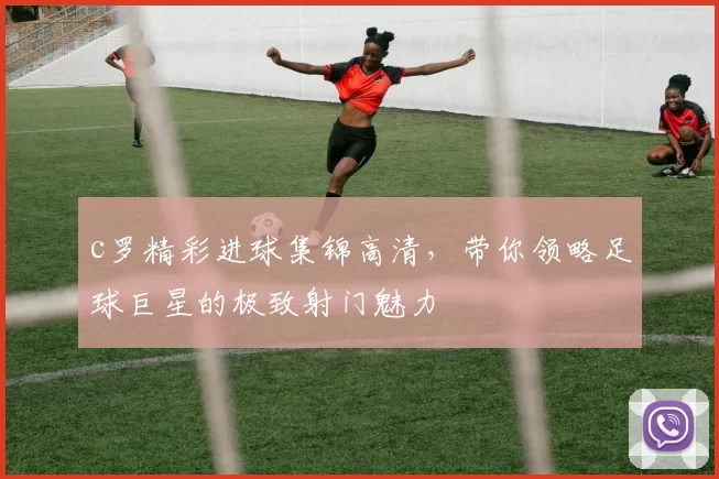 c罗精彩进球集锦高清，带你领略足球巨星的极致射门魅力