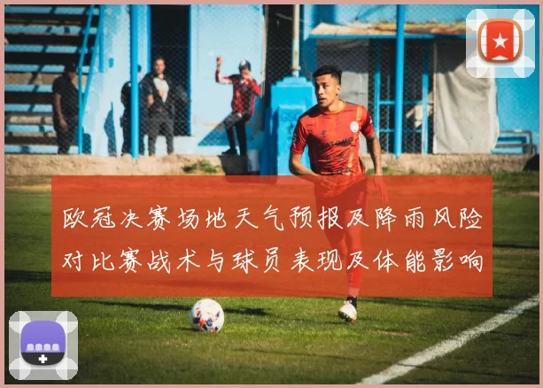 欧冠决赛场地天气预报及降雨风险对比赛战术与球员表现及体能影响