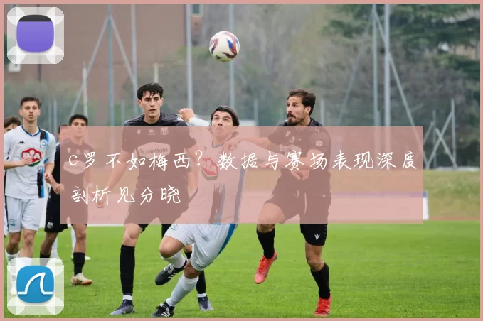 c罗不如梅西?数据与赛场表现深度剖析见分晓
