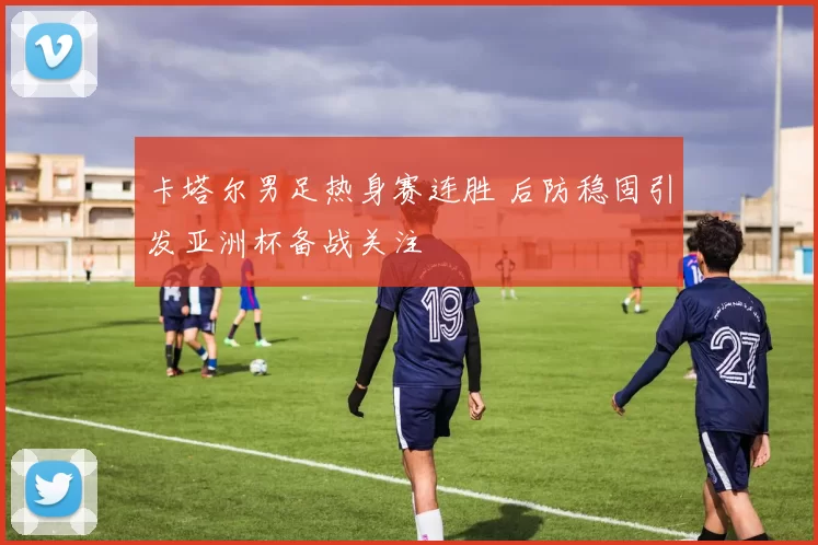 卡塔尔男足热身赛连胜 后防稳固引发亚洲杯备战关注