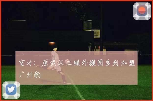 官方：原武汉三镇外援图多列加盟广州豹