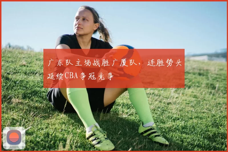 广东队主场战胜广厦队，连胜势头延续CBA争冠竞争
