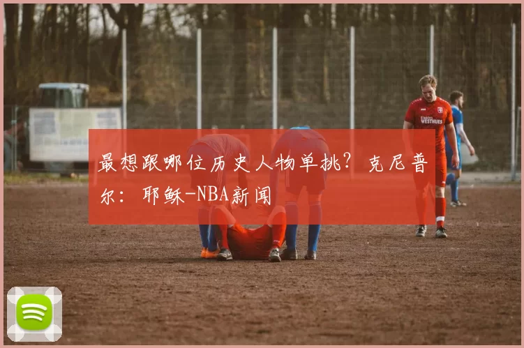 最想跟哪位历史人物单挑?克尼普尔:耶稣-NBA新闻