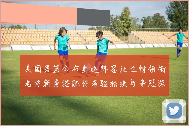 美国男篮公布奥运阵容杜兰特领衔老将新秀搭配将考验轮换与争冠深度