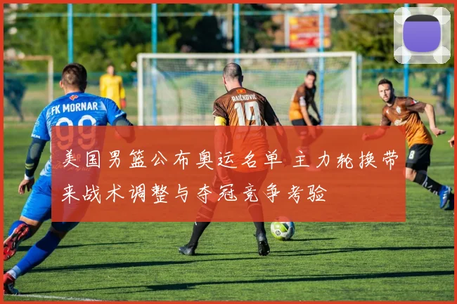 美国男篮公布奥运名单 主力轮换带来战术调整与夺冠竞争考验