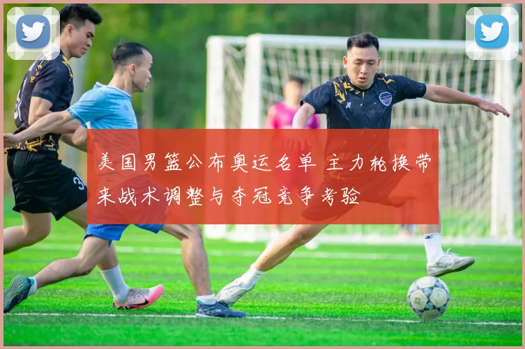 美国男篮公布奥运名单 主力轮换带来战术调整与夺冠竞争考验