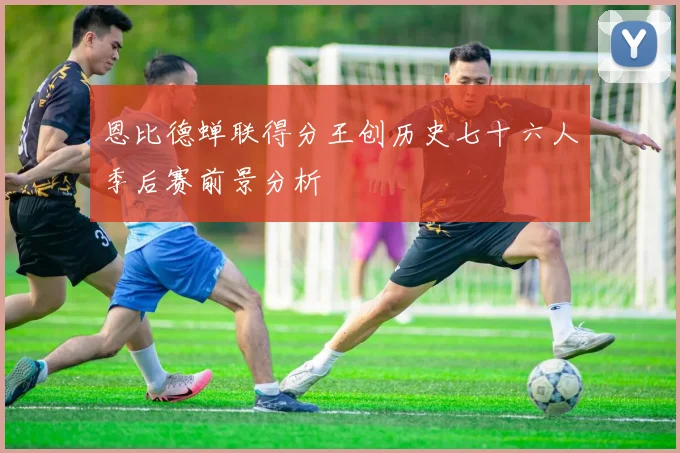 恩比德蝉联得分王创历史七十六人季后赛前景分析