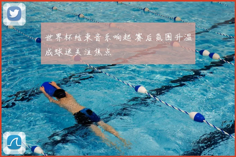 世界杯结束音乐响起 赛后氛围升温成球迷关注焦点