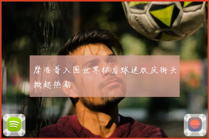 摩洛哥入围世界杯后球迷欢庆街头掀起热潮