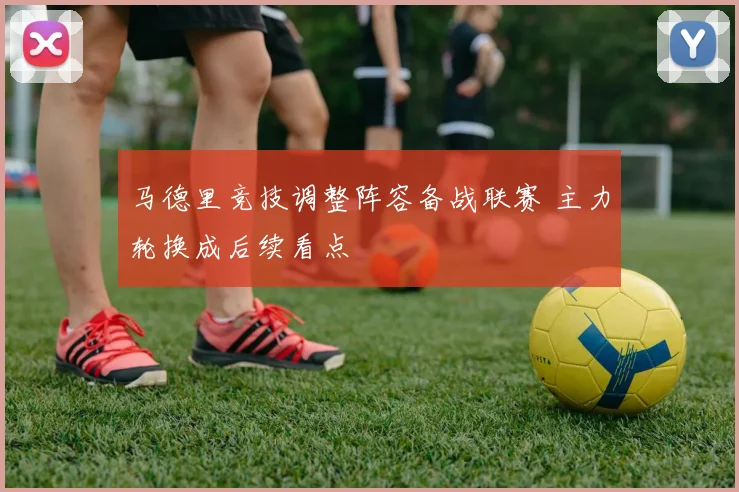 马德里竞技调整阵容备战联赛 主力轮换成后续看点
