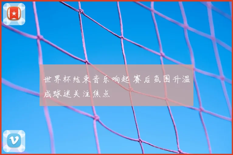 世界杯结束音乐响起 赛后氛围升温成球迷关注焦点